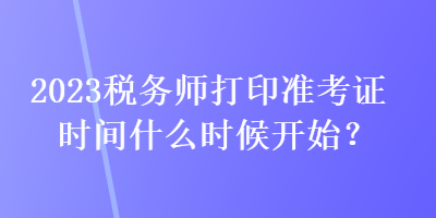 2023稅務(wù)師打印準(zhǔn)考證時(shí)間什么時(shí)候開始？