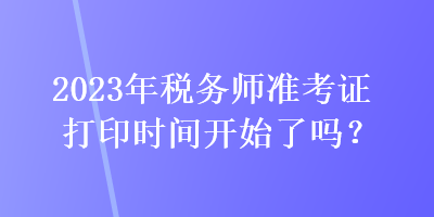 2023年稅務(wù)師準(zhǔn)考證打印時間開始了嗎？