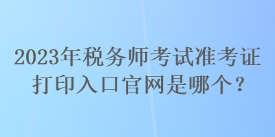 2023年稅務(wù)師考試準(zhǔn)考證打印入口官網(wǎng)是哪個？