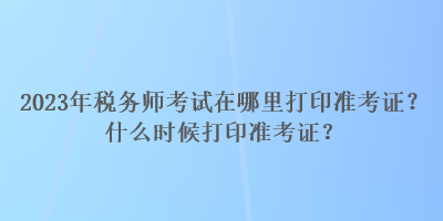 2023年稅務(wù)師考試在哪里打印準(zhǔn)考證？什么時(shí)候打印準(zhǔn)考證？