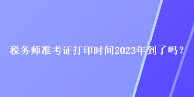 稅務(wù)師準(zhǔn)考證打印時間2023年到了嗎？