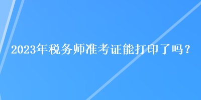 2023年稅務(wù)師準(zhǔn)考證能打印了嗎？