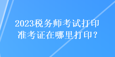 2023稅務(wù)師考試打印準(zhǔn)考證在哪里打??？