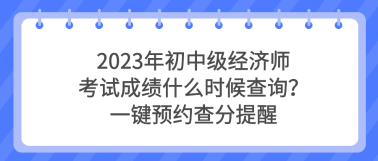 2023年初中級經(jīng)濟師考試成績什么時候查詢？一鍵預(yù)約查分提醒