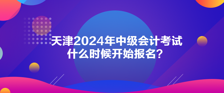 天津2024年中級會計考試什么時候開始報名？