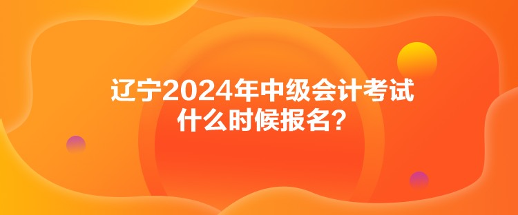 遼寧2024年中級會計考試什么時候報名？