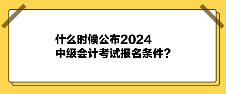 什么時候公布2024中級會計考試報名條件？