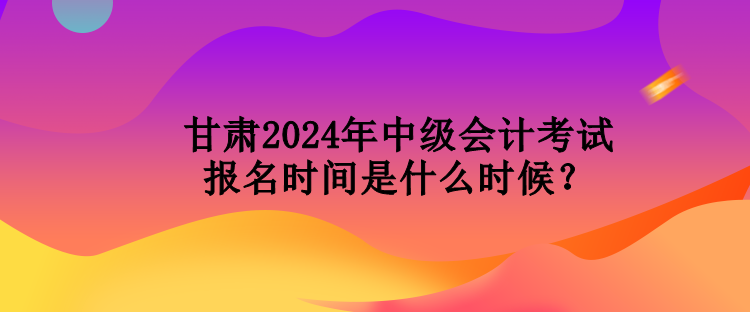 甘肅2024年中級會計(jì)考試報(bào)名時(shí)間是什么時(shí)候？