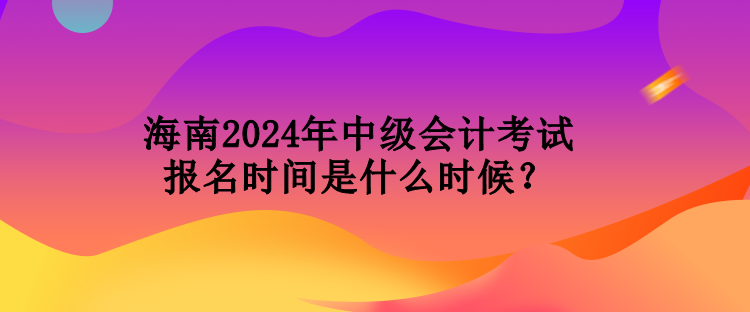 海南2024年中級會計考試報名時間是什么時候？