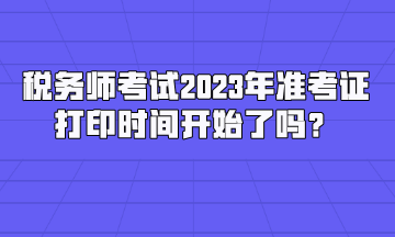 稅務(wù)師考試2023年準(zhǔn)考證打印時間開始了嗎？