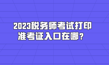 2023稅務(wù)師考試打印準(zhǔn)考證入口在哪？