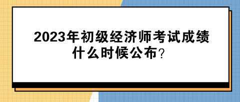 2023年初級經濟師考試成績什么時候公布？