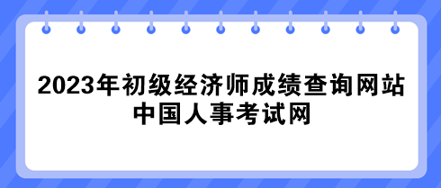 2023年初級經(jīng)濟(jì)師成績查詢網(wǎng)站：中國人事考試網(wǎng)