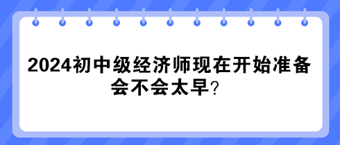 2024年初中級經(jīng)濟師現(xiàn)在開始準備 會不會太早？