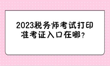 2023稅務(wù)師考試打印準(zhǔn)考證入口在哪？