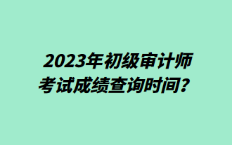 2023年初級審計師考試成績查詢時間？