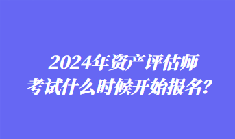 2024年資產(chǎn)評估師考試什么時候開始報名？