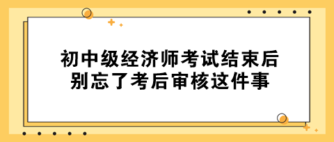 事關(guān)拿證！初中級經(jīng)濟師考試結(jié)束后 別忘了考后審核這件事！