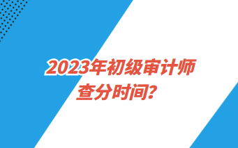 2023年初級(jí)審計(jì)師查分時(shí)間？