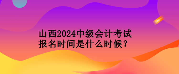 山西2024中級會計考試報名時間是什么時候？