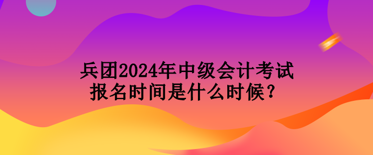 兵團2024年中級會計考試報名時間是什么時候？