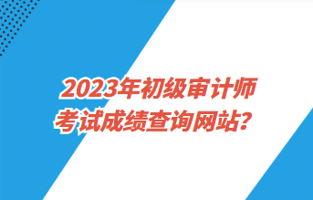 2023年初級審計師考試成績查詢網站？