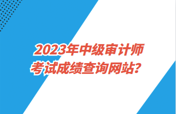 2023年中級審計師考試成績查詢網(wǎng)站？