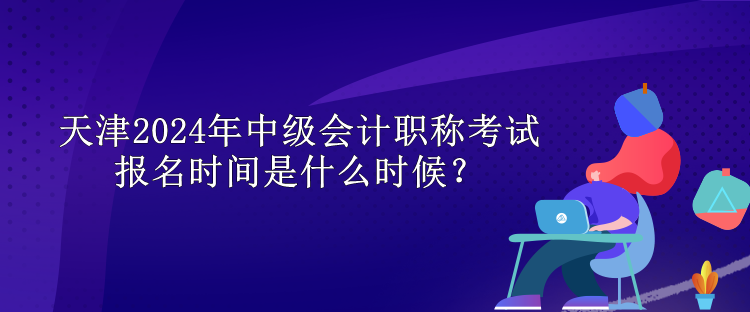 天津2024年中級會計職稱考試報名時間是什么時候？