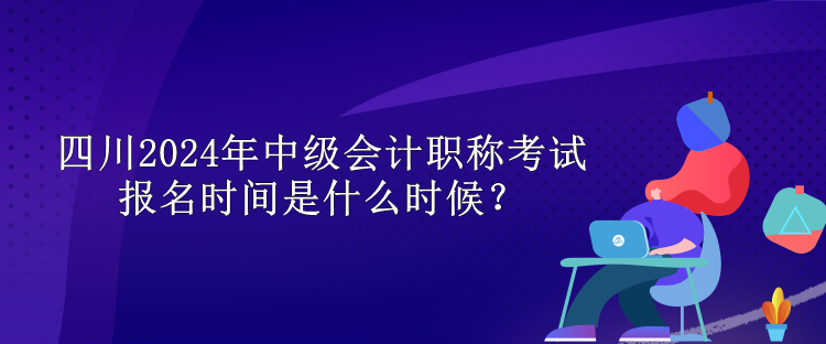 四川2024年中級會計職稱考試報名時間是什么時候？