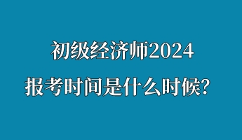 初級經(jīng)濟(jì)師2024報考時間是什么時候？