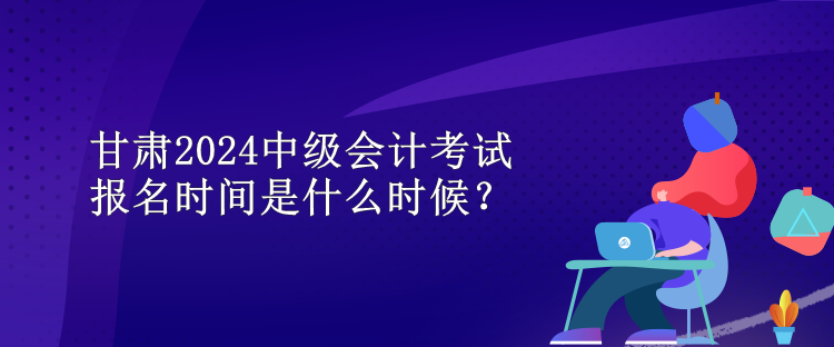 甘肅2024中級會計考試報名時間是什么時候？