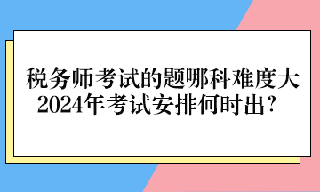 稅務師考試的題哪科難度大、2024年考試安排何時出