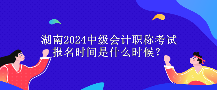 湖南2024中級會計職稱考試報名時間是什么時候？