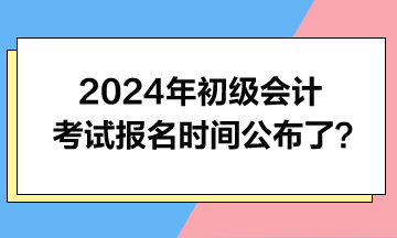 2024年初級會計考試報名時間公布了？