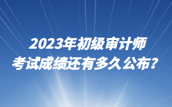 2023年初級審計(jì)師考試成績還有多久公布？