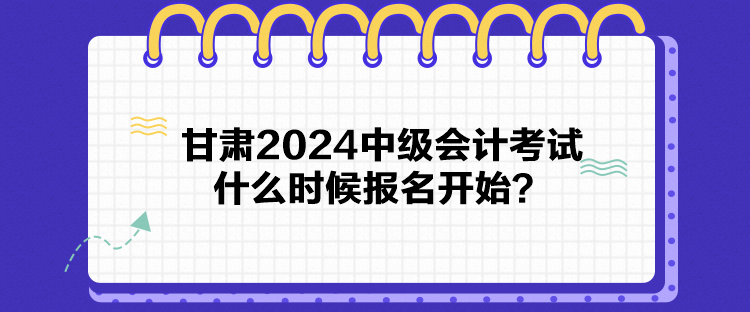 甘肅2024中級會計考試什么時候報名開始？