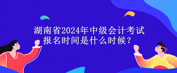 湖南省2024年中級會計考試報名時間是什么時候？