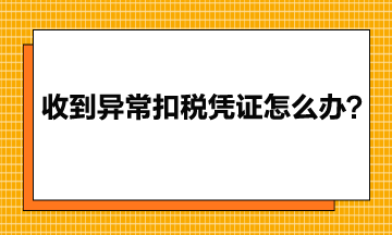 收到異常增值稅扣稅憑證該怎么辦？