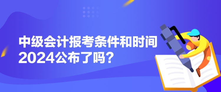 中級(jí)會(huì)計(jì)報(bào)考條件和時(shí)間2024公布了嗎？