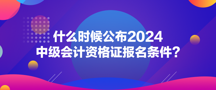 什么時候公布2024中級會計資格證報名條件？