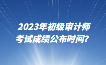 2023年初級(jí)審計(jì)師考試成績公布時(shí)間？