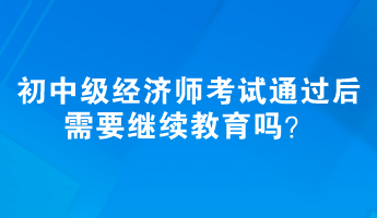 初、中級經(jīng)濟(jì)師考試通過后需要繼續(xù)教育嗎？