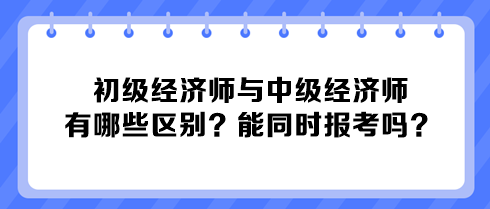 初級經(jīng)濟師與中級經(jīng)濟師有哪些區(qū)別？能同時報考嗎？