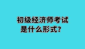 初級經(jīng)濟師考試是什么形式？