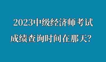 2023中級經(jīng)濟(jì)師考試成績查詢時(shí)間在那天？