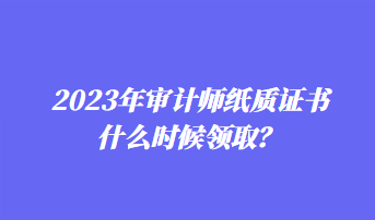 2023年審計(jì)師紙質(zhì)證書(shū)什么時(shí)候領(lǐng)取？