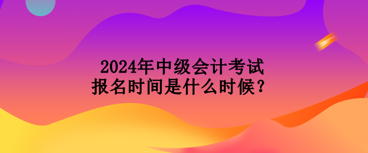 2024年中級會計考試報名時間是什么時候？