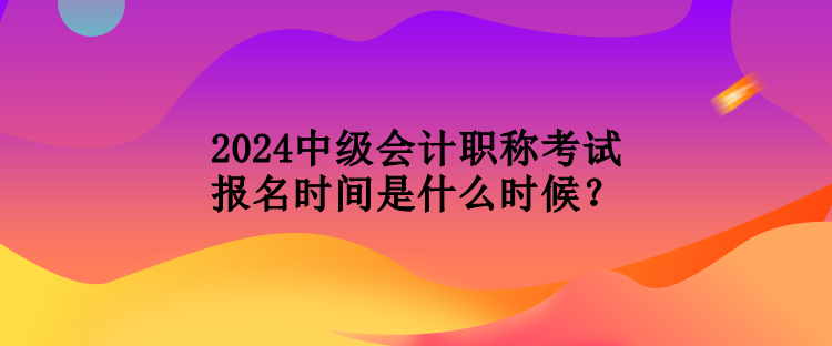 2024中級會計(jì)職稱考試報(bào)名時(shí)間是什么時(shí)候？