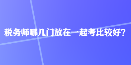 稅務(wù)師哪幾門放在一起考比較好？