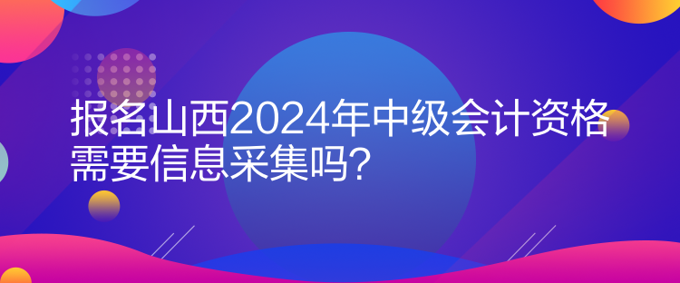 報(bào)名山西2024年中級(jí)會(huì)計(jì)資格需要信息采集嗎？